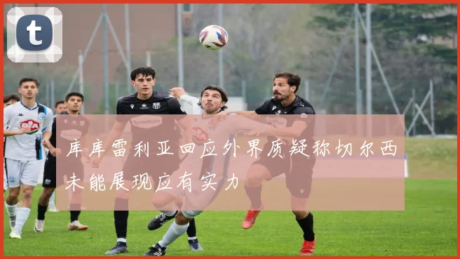 库库雷利亚回应外界质疑称切尔西未能展现应有实力