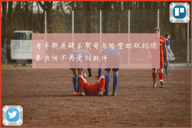 考辛斯质疑东契奇与哈登的双标现象为何不再受到批评