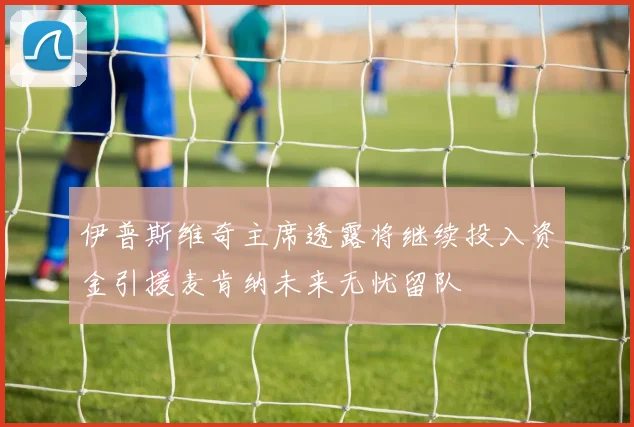 伊普斯维奇主席透露将继续投入资金引援麦肯纳未来无忧留队