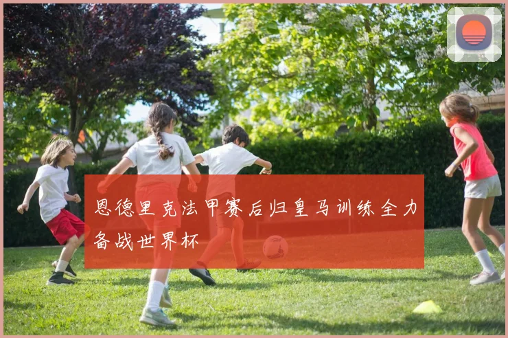 恩德里克法甲赛后归皇马训练全力备战世界杯
