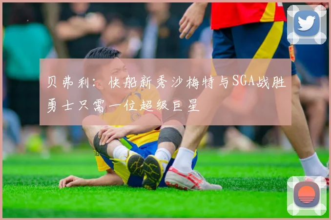 贝弗利：快船新秀沙梅特与SGA战胜勇士只需一位超级巨星