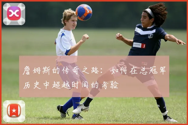 詹姆斯的传奇之路：如何在总冠军历史中超越时间的考验