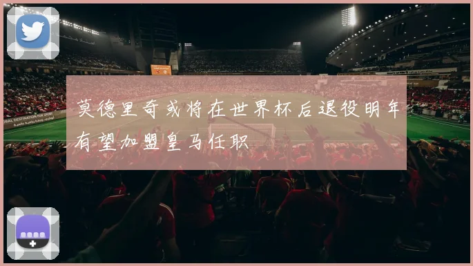 莫德里奇或将在世界杯后退役明年有望加盟皇马任职