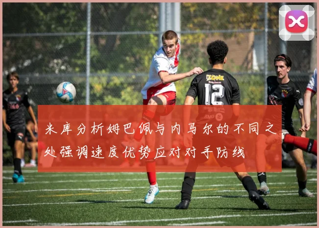 米库分析姆巴佩与内马尔的不同之处强调速度优势应对对手防线