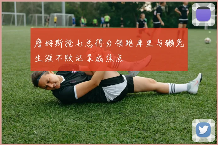詹姆斯抢七总得分领跑库里与獭兔生涯不败记录成焦点