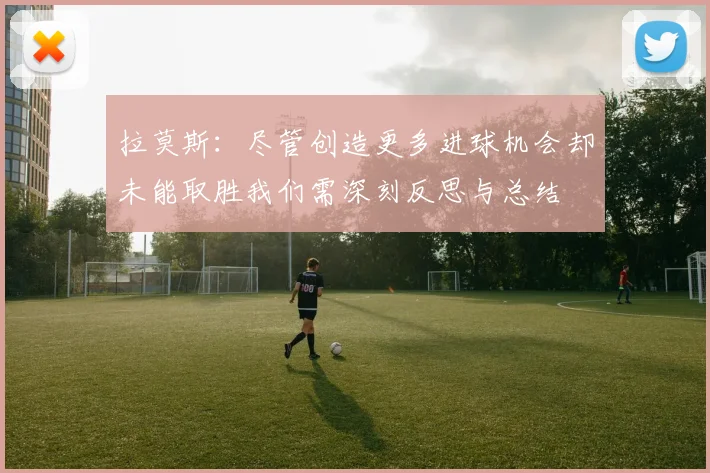 拉莫斯：尽管创造更多进球机会却未能取胜我们需深刻反思与总结
