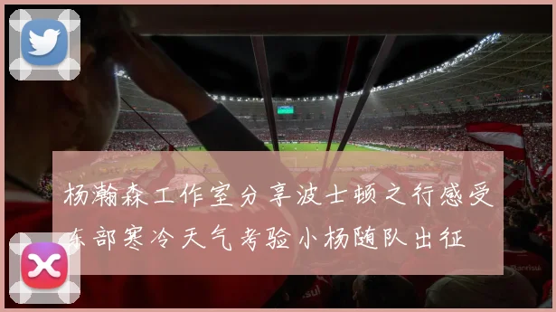 杨瀚森工作室分享波士顿之行感受东部寒冷天气考验小杨随队出征