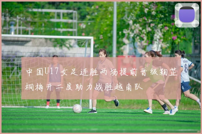 中国U17女足连胜两场提前晋级鞠芷桐梅开二度助力战胜越南队