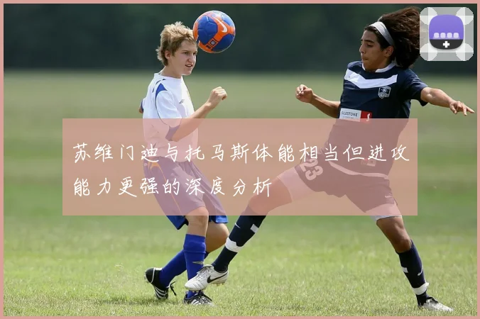 苏维门迪与托马斯体能相当但进攻能力更强的深度分析