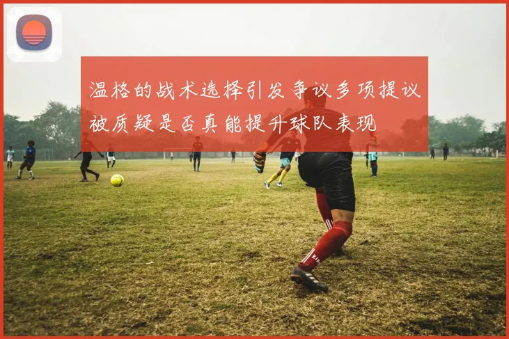 温格的战术选择引发争议多项提议被质疑是否真能提升球队表现