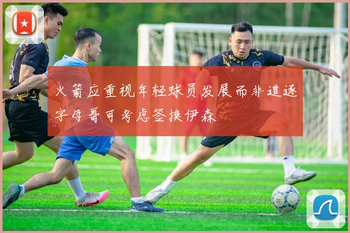 火箭应重视年轻球员发展而非追逐字母哥可考虑签换伊森