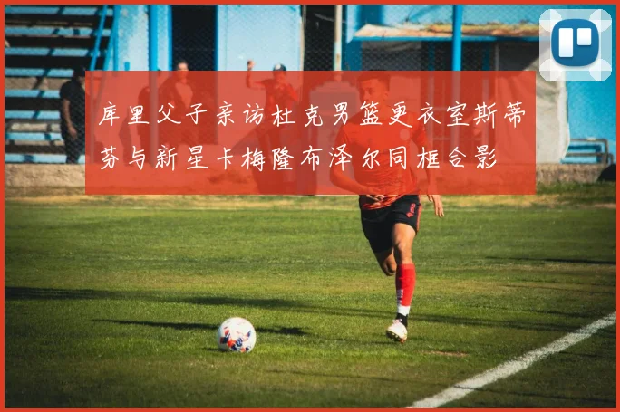 库里父子亲访杜克男篮更衣室斯蒂芬与新星卡梅隆布泽尔同框合影