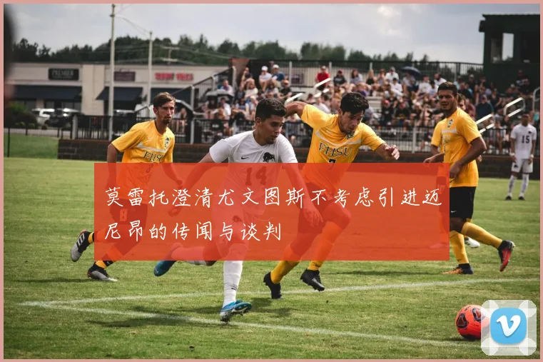 莫雷托澄清尤文图斯不考虑引进迈尼昂的传闻与谈判