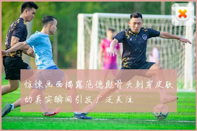 惊悚画面揭露范德彪骨头刺穿皮肤的真实瞬间引发广泛关注