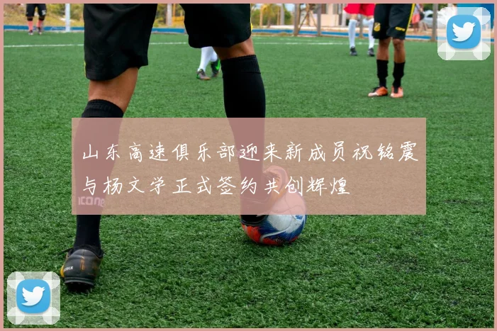 山东高速俱乐部迎来新成员祝铭震与杨文学正式签约共创辉煌