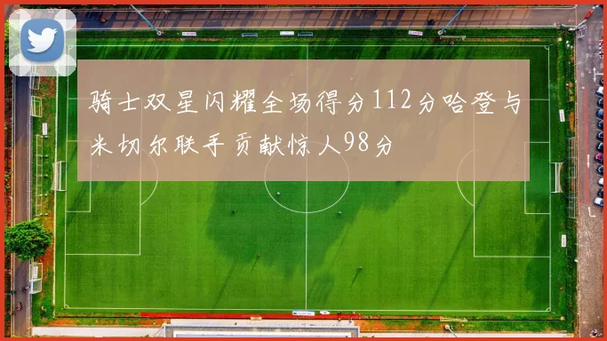 骑士双星闪耀全场得分112分哈登与米切尔联手贡献惊人98分