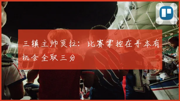 三镇主帅莫拉：比赛掌控在手本有机会全取三分