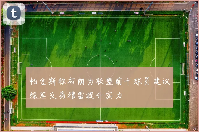 帕金斯称布朗为联盟前十球员建议绿军交易穆雷提升实力