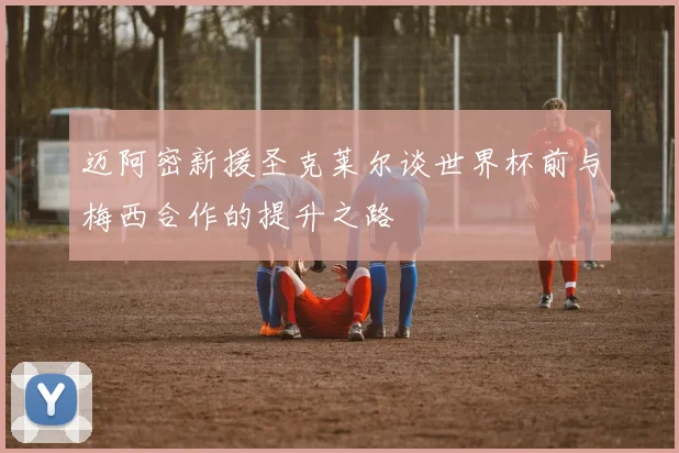 迈阿密新援圣克莱尔谈世界杯前与梅西合作的提升之路