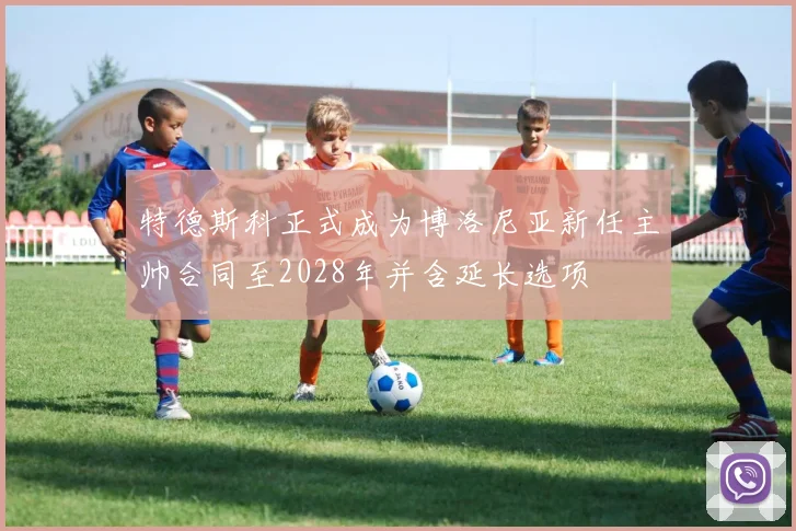 特德斯科正式成为博洛尼亚新任主帅合同至2028年并含延长选项