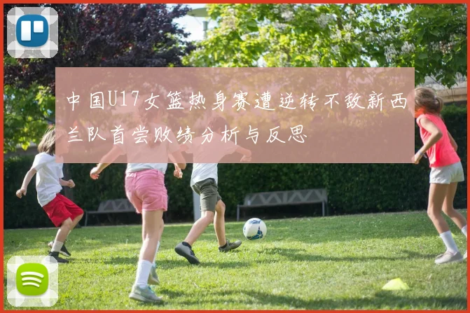 中国U17女篮热身赛遭逆转不敌新西兰队首尝败绩分析与反思