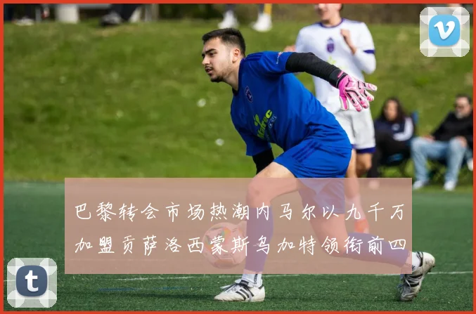 巴黎转会市场热潮内马尔以九千万加盟贡萨洛西蒙斯乌加特领衔前四