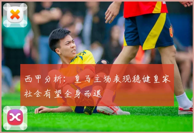 西甲分析：皇马主场表现稳健皇家社会有望全身而退