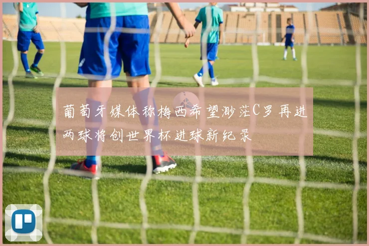 葡萄牙媒体称梅西希望渺茫C罗再进两球将创世界杯进球新纪录