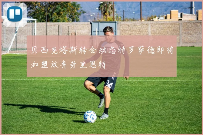 贝西克塔斯转会动态特罗萨德即将加盟放弃劳里恩特
