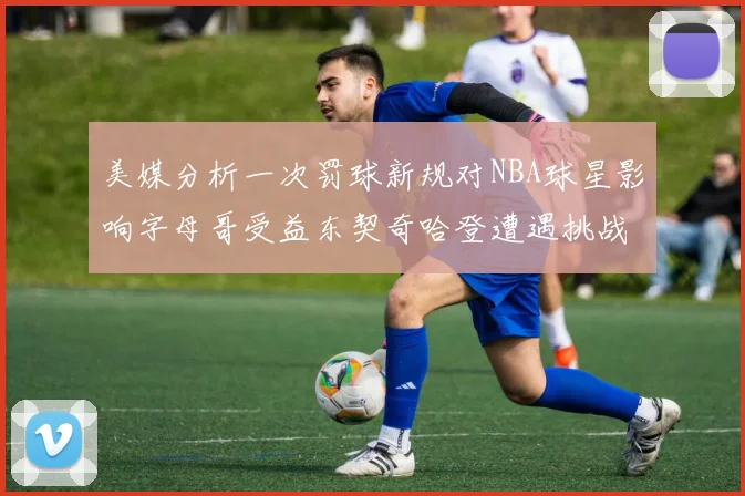 美媒分析一次罚球新规对NBA球星影响字母哥受益东契奇哈登遭遇挑战